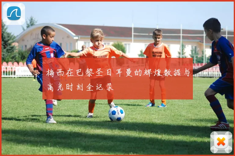 梅西在巴黎圣日耳曼的辉煌数据与高光时刻全记录