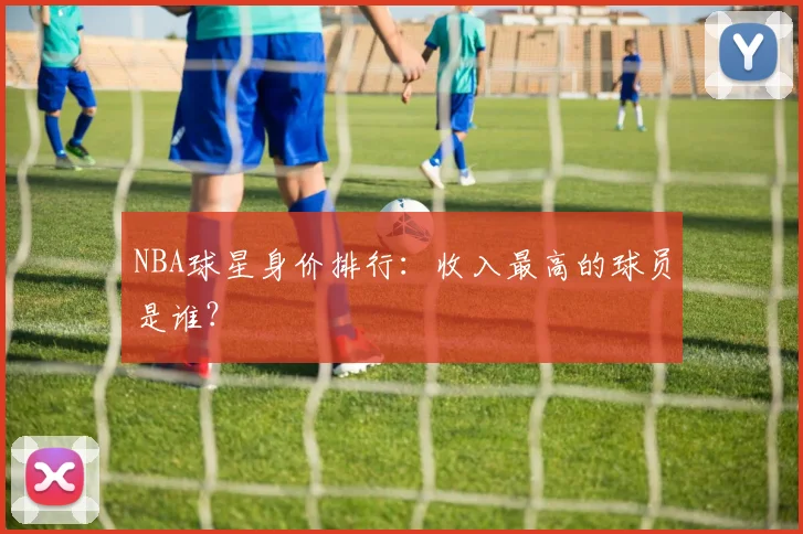 NBA球星身价排行:收入最高的球员是谁?