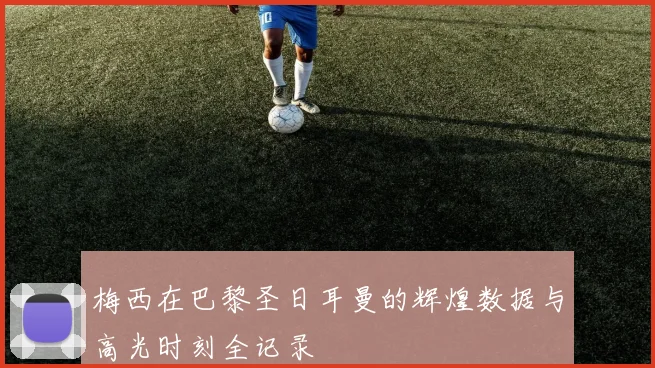 梅西在巴黎圣日耳曼的辉煌数据与高光时刻全记录