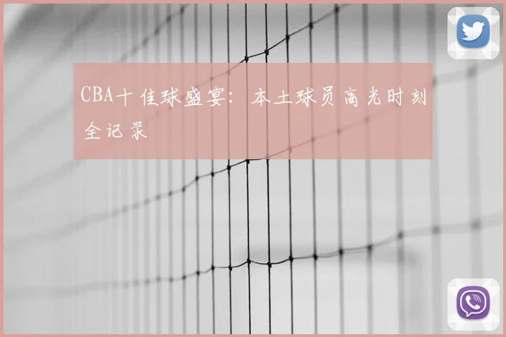 CBA十佳球盛宴:本土球员高光时刻全记录
