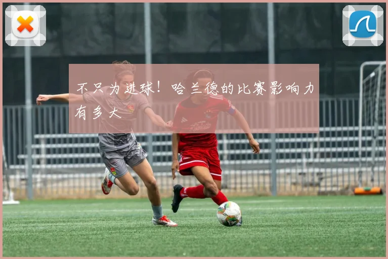 不只为进球！哈兰德的比赛影响力有多大