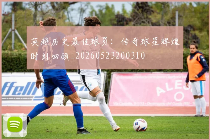英超历史最佳球员:传奇球星辉煌时刻回顾_20260523200310
