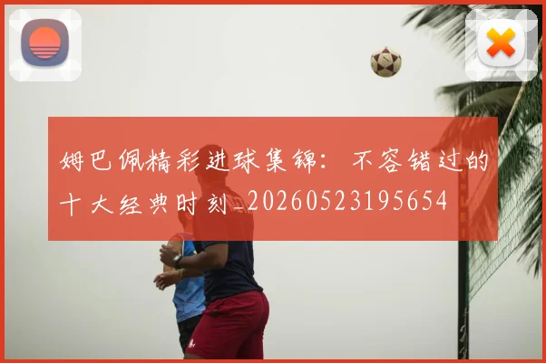 姆巴佩精彩进球集锦：不容错过的十大经典时刻_20260523195654