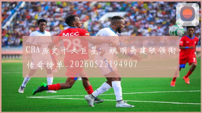 CBA历史十大巨星:姚明易建联领衔传奇榜单_20260523194907
