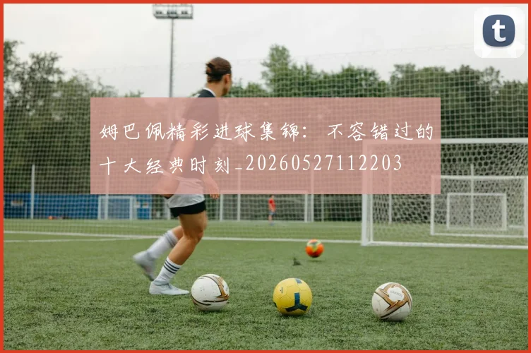 姆巴佩精彩进球集锦：不容错过的十大经典时刻_20260527112203