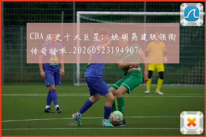 CBA历史十大巨星:姚明易建联领衔传奇榜单_20260523194907