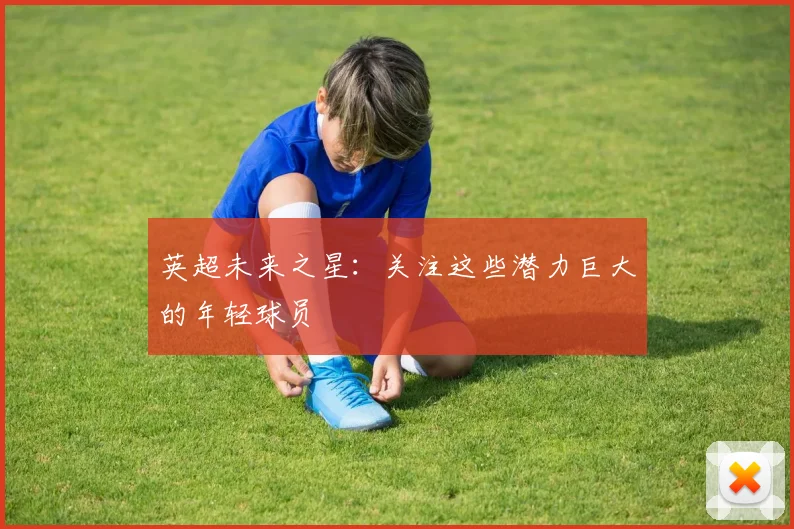 英超未来之星:关注这些潜力巨大的年轻球员