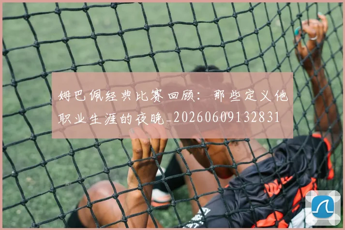 姆巴佩经典比赛回顾：那些定义他职业生涯的夜晚_20260609132831
