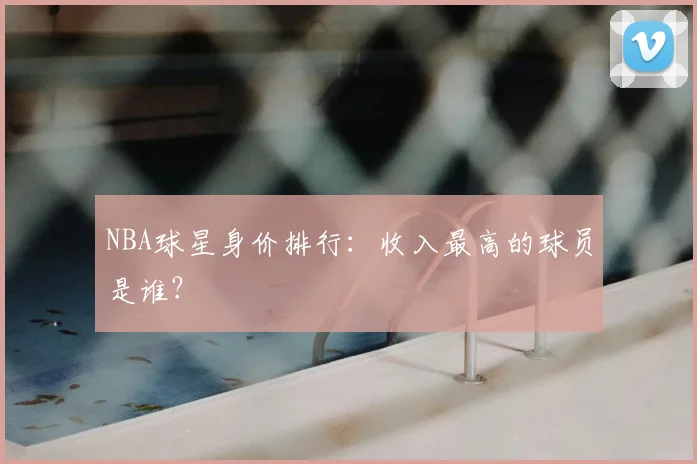 NBA球星身价排行:收入最高的球员是谁?