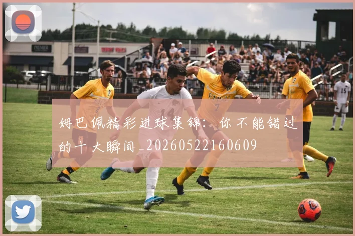 姆巴佩精彩进球集锦：你不能错过的十大瞬间_20260522160609