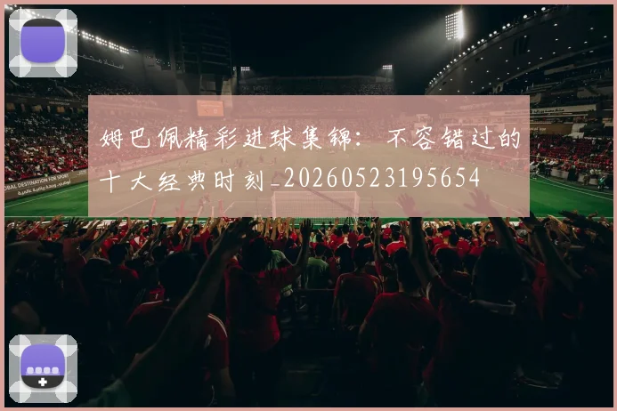 姆巴佩精彩进球集锦:不容错过的十大经典时刻_20260523195654