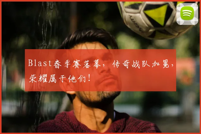 Blast春季赛落幕，传奇战队加冕，荣耀属于他们！