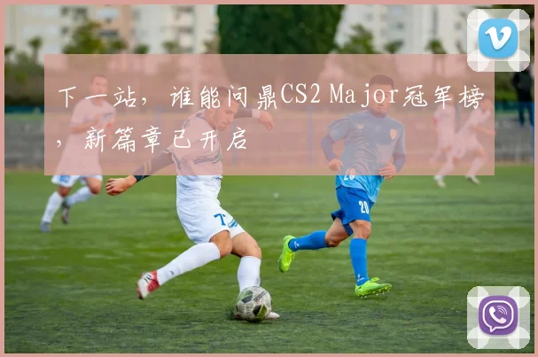 下一站，谁能问鼎CS2 Major冠军榜，新篇章已开启